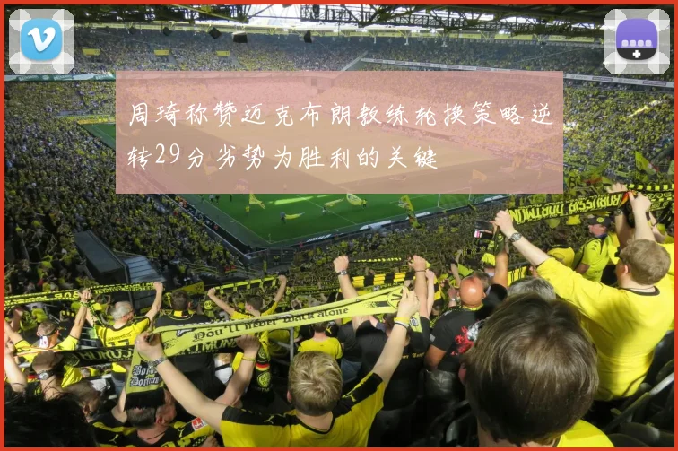 周琦称赞迈克布朗教练轮换策略逆转29分劣势为胜利的关键