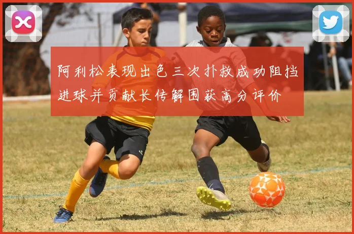 阿利松表现出色三次扑救成功阻挡进球并贡献长传解围获高分评价