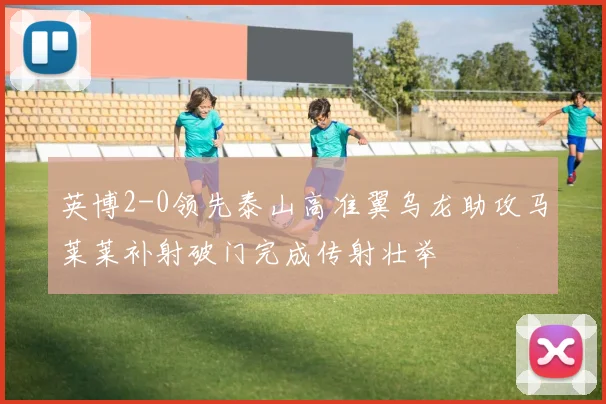 英博2-0领先泰山高准翼乌龙助攻马莱莱补射破门完成传射壮举