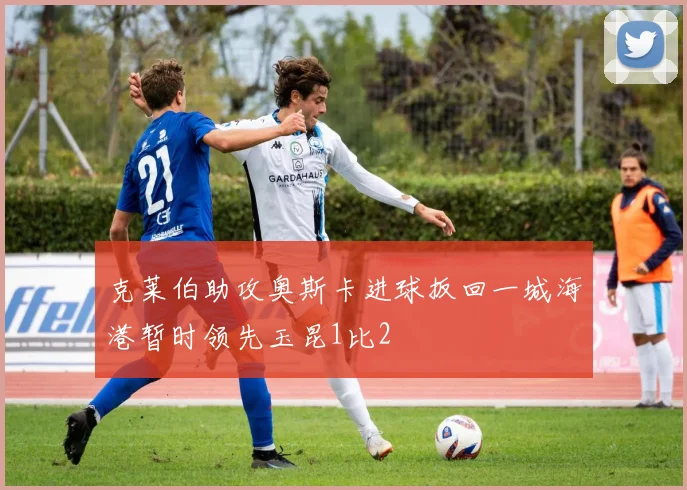 克莱伯助攻奥斯卡进球扳回一城海港暂时领先玉昆1比2