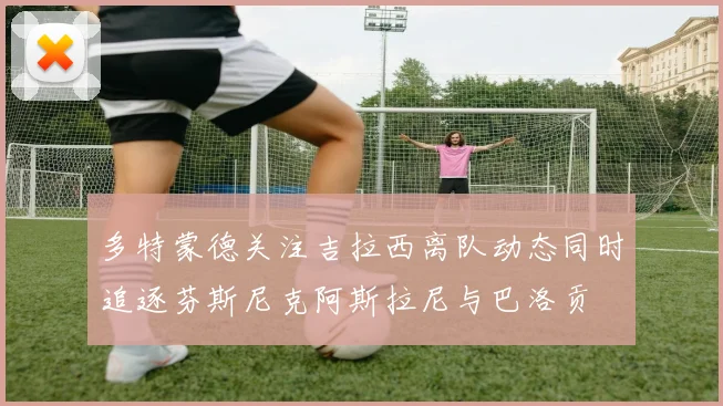 多特蒙德关注吉拉西离队动态同时追逐芬斯尼克阿斯拉尼与巴洛贡