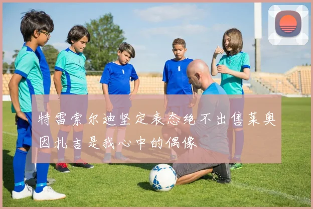 特雷索尔迪坚定表态绝不出售莱奥因扎吉是我心中的偶像