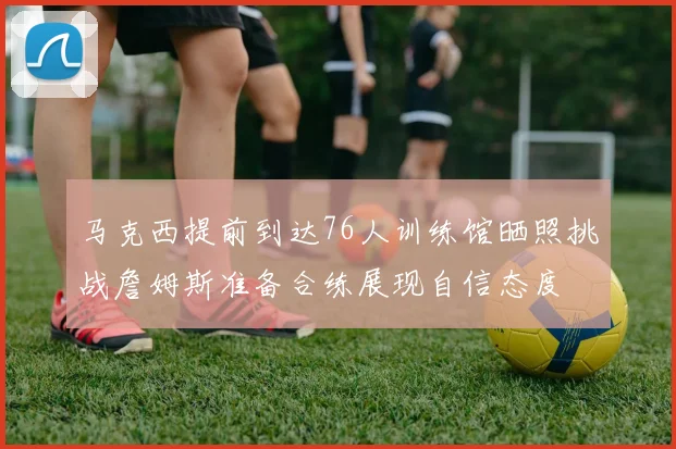 马克西提前到达76人训练馆晒照挑战詹姆斯准备合练展现自信态度