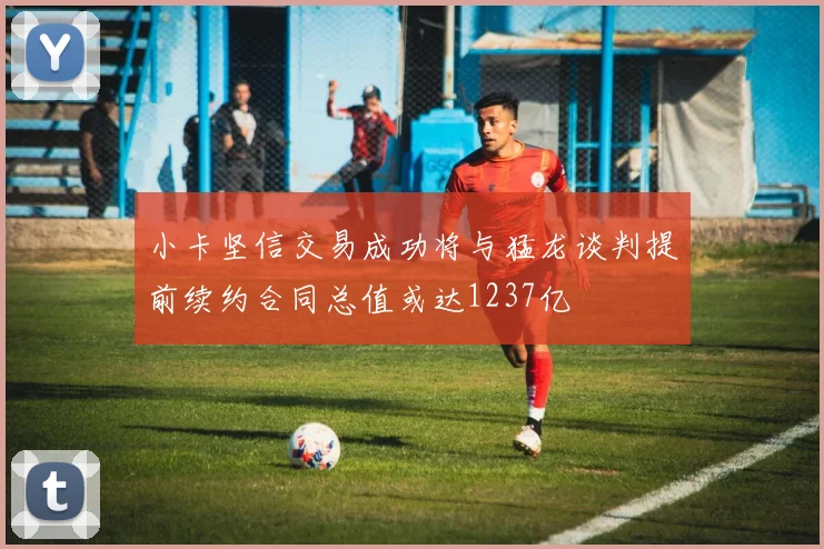 小卡坚信交易成功将与猛龙谈判提前续约合同总值或达1237亿