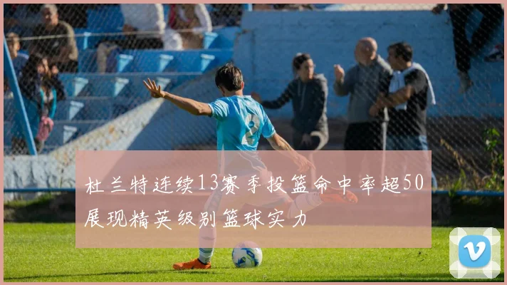 杜兰特连续13赛季投篮命中率超50展现精英级别篮球实力